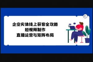 Z031-企业实体线上获客全攻略：短视频制作、直播运营与矩阵布局/价值2W全套完整视频课程